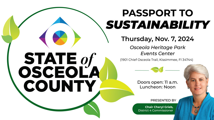 STATE OF OSCEOLA COUNTY. Passport to sustainability. Thursday, Nov. 7, 2024. Osceola Heritage Park Events Center. 1901 Chief Osceola Trail, Kissimmee, FL 34744. Doors open: 11:00 a.m. Luncheon: Noon. Presented by Chair Cheryl Grieb, District 4 Commissioner.