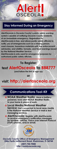 Stay Informed During an Emergency. AlertOsceola is Osceola County's public safety warning system capable of notifying Osceola County residents of an immediate emergency. Registration for AlertOsceola is free, and allows public safety officials to notify you of emergencies such as a missing person, road closures, hazardous materials spill, law enforcement advisories, and wildfire, tornado, and flood warnings issued by the National Weather Service. AlertOsceols is only used for emergency purposes by authorized public safety officials. To register text AlertOsceola to 888777 and follow the link to sign-up, or visit http://alertosceola.org. Communications Tool-Kit. NOAA Weather Radio: Have a battery-powered, tone-alert NOAA Weather Radio in your home and place of work. Local Media/National Weather Service: Get connected to local news media and the National Weather Service email and text messaging services. AlertOsceola: Register with AlertOsceola to receive emergency notification messages by landline, cellular, voice or internet protocol (VoIP) phones, and/or email. 